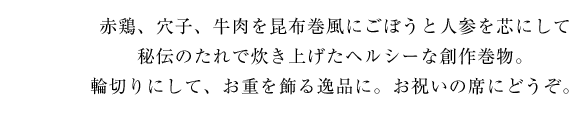 赤鶏、穴子、牛肉を昆布巻風にごぼうと人参を芯にして秘伝のたれで炊き上げたヘルシーな創作巻物。輪切りにして、お重を飾る逸品に。お祝いの席にどうぞ。